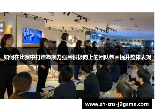 如何在比赛中打造凝聚力强且积极向上的团队氛围提升整体表现 如何在比赛中打造凝聚力强且积极向上的团队氛围提升整体表现