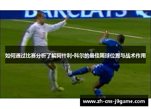如何通过比赛分析了解阿什利·科尔的最佳踢球位置与战术作用