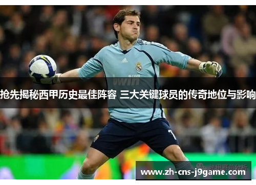 抢先揭秘西甲历史最佳阵容 三大关键球员的传奇地位与影响