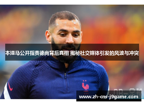 本泽马公开指责德尚背后真相 揭秘社交媒体引发的风波与冲突 本泽马公开指责德尚背后真相 揭秘社交媒体引发的风波与冲突