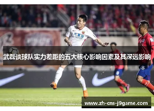 武磊谈球队实力差距的五大核心影响因素及其深远影响