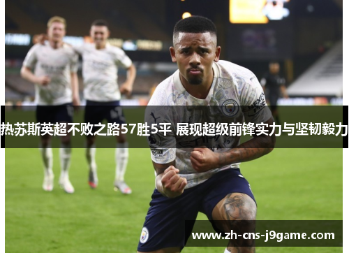 热苏斯英超不败之路57胜5平 展现超级前锋实力与坚韧毅力