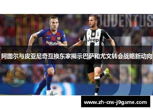 阿图尔与皮亚尼奇互换东家揭示巴萨和尤文转会战略新动向 阿图尔与皮亚尼奇互换东家揭示巴萨和尤文转会战略新动向